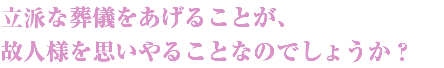 立派な葬儀をあげることが、
故人様を思いやることなのでしょうか？
